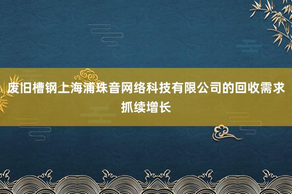 废旧槽钢上海浦珠音网络科技有限公司的回收需求抓续增长